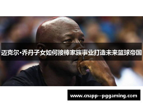 迈克尔·乔丹子女如何接棒家族事业打造未来篮球帝国