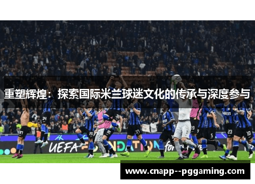 重塑辉煌:探索国际米兰球迷文化的传承与深度参与 重塑辉煌:探索国际米兰球迷文化的传承与深度参与