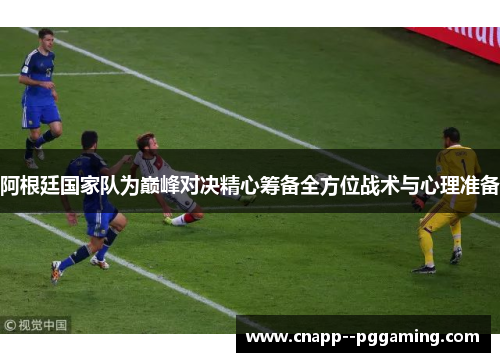 阿根廷国家队为巅峰对决精心筹备全方位战术与心理准备