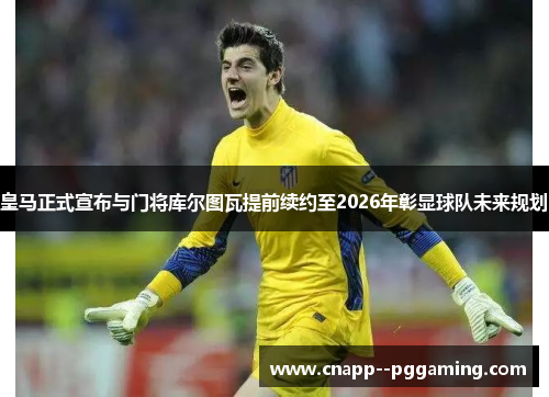 皇马正式宣布与门将库尔图瓦提前续约至2026年彰显球队未来规划