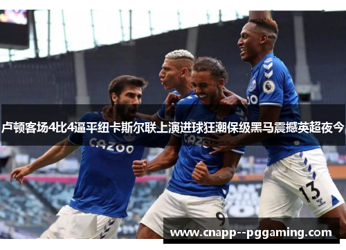 卢顿客场4比4逼平纽卡斯尔联上演进球狂潮保级黑马震撼英超夜今 卢顿客场4比4逼平纽卡斯尔联上演进球狂潮保级黑马震撼英超夜今