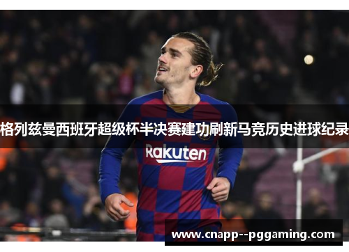 格列兹曼西班牙超级杯半决赛建功刷新马竞历史进球纪录