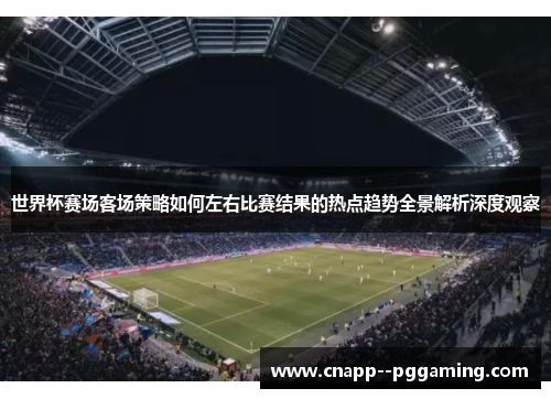 世界杯赛场客场策略如何左右比赛结果的热点趋势全景解析深度观察